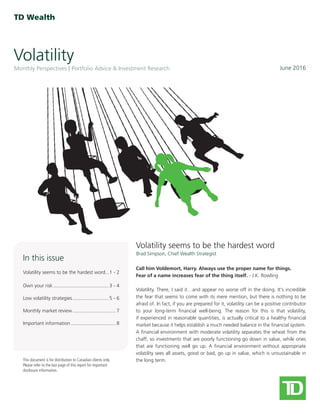 Volatility
June 2016Monthly Perspectives Portfolio Advice & Investment Research
This document is for distribution to Canadian clients only.
Please refer to the last page of this report for important
disclosure information.
Brad Simpson, Chief Wealth Strategist
In this issue
Volatility seems to be the hardest word�� 1 - 2
Own your risk���������������������������������������� 3 - 4
Low volatility strategies�������������������������� 5 - 6
Monthly market review������������������������������� 7
Important information�������������������������������� 8
Call him Voldemort, Harry. Always use the proper name for things.
Fear of a name increases fear of the thing itself. - J.K. Rowling
Volatility. There, I said it…and appear no worse off in the doing. It's incredible
the fear that seems to come with its mere mention, but there is nothing to be
afraid of. In fact, if you are prepared for it, volatility can be a positive contributor
to your long-term financial well-being. The reason for this is that volatility,
if experienced in reasonable quantities, is actually critical to a healthy financial
market because it helps establish a much needed balance in the financial system.
A financial environment with moderate volatility separates the wheat from the
chaff, so investments that are poorly functioning go down in value, while ones
that are functioning well go up. A financial environment without appropriate
volatility sees all assets, good or bad, go up in value, which is unsustainable in
the long term.
Volatility seems to be the hardest word
 