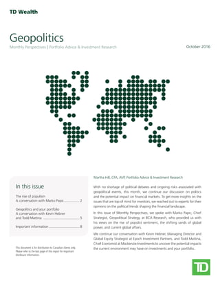 Geopolitics
October 2016Monthly Perspectives Portfolio Advice & Investment Research
This document is for distribution to Canadian clients only.
Please refer to the last page of this report for important
disclosure information.
Martha Hill, CFA, AVP, Portfolio Advice & Investment Research
In this issue
The rise of populism
A conversation with Marko Papic���������������� 2
Geopolitics and your portfolio
A conversation with Kevin Hebner
and Todd Mattina �������������������������������������� 5
Important information�������������������������������� 8
With no shortage of political debates and ongoing risks associated with
geopolitical events, this month, we continue our discussion on politics
and the potential impact on financial markets. To get more insights on the
issues that are top of mind for investors, we reached out to experts for their
opinions on the political trends shaping the financial landscape.
In this issue of Monthly Perspectives, we spoke with Marko Papic, Chief
Strategist, Geopolitical Strategy, at BCA Research, who provided us with
his views on the rise of populist sentiment, the shifting sands of global
power, and current global affairs.
We continue our conversation with Kevin Hebner, Managing Director and
Global Equity Strategist at Epoch Investment Partners, and Todd Mattina,
Chief Economist at Mackenzie Investments to uncover the potential impacts
the current environment may have on investments and your portfolio.
 