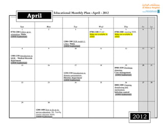 Educational Monthly Plan –April - 2012
                   April
           Sun                          Mon                            Tue                        Wed                    Thu             Fri   Sat
             1                            2                              3                          4                       5             6     7
0730-1200 Follow up to                                                                  0700-1100 PP EBP –      0700-1000 meeting NER–
orientation- Maha                                                                       Maha not available in   Maha not available in
(AWH Auditorium)                                                                        AWH                     AWH

                                                            1200-1300 NER model (1
                                                            CNE)- Maha
                                                            (AWH Auditorium)
            8                             9                            10                           11                     12            13    14


1300-1330 Introduction to
MDR – Medical Records
department
(AWH Auditorium)
           15                            16                             17                          18                     19            20    21
                                                                                                                0900-1030 Discharge
                                                                                                                planning:
                                                            1230-1330 Introduction to                           Case management
                                                            dietetics presentation-                              (AWH Auditorium)
                                                            Dietetics department
                                                            (AWH Auditorium)
            22                           23                               24                        25                         26        27    28
                                                                                                                0800-1000 Cleaning
                                                                                                                disinfecting and
                                                                                                                sterilization-
                                                                                                                Infection control
                                                                                                                 (AWH Auditorium)


            29                           30


                            1200-1400 How to do an in-
                            service education- Mr. Tawfiq

                                                                                                                                      2012
                            (senior educator NER)
                            (AWH Auditorium)
 