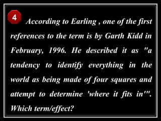 4   According to Earling , one of the first
references to the term is by Garth Kidd in
February, 1996. He described it as "a
tendency to identify everything in the
world as being made of four squares and
attempt to determine 'where it fits in'".
Which term/effect?
 