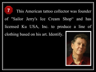 7     This American tattoo collector was founder
of "Sailor Jerry's Ice Cream Shop“ and has
licensed Ku USA, Inc. to produce a line of
clothing based on his art. Identify.
 