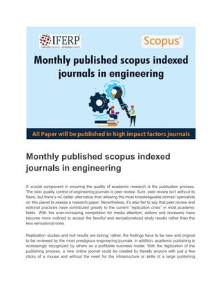 Monthly published scopus indexed
journals in engineering
A crucial component in ensuring the quality of academic research is the publication process.
The best quality control of engineering journals is peer review. Sure, peer review isn’t without its
flaws, but there’s no better alternative than allowing the most knowledgeable domain specialists
on this planet to assess a research paper. Nevertheless, it’s also fair to say that peer review and
editorial practices have contributed greatly to the current “replication crisis” in most academic
fields. With the ever-increasing competition for media attention, editors and reviewers have
become more inclined to accept the fanciful and sensationalized study results rather than the
less sensational ones.
Replication studies and null results are boring; rather, the findings have to be new and original
to be reviewed by the most prestigious engineering journals. In addition, academic publishing is
increasingly recognized by others as a profitable business model. With the digitization of the
publishing process, a new online journal could be created by literally anyone with just a few
clicks of a mouse and without the need for the infrastructure or skills of a large publishing
 