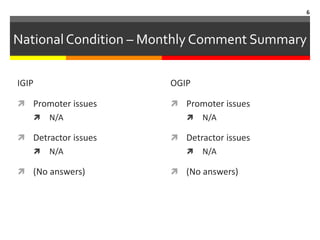 6



National Condition – Monthly Comment Summary

IGIP                   OGIP

 Promoter issues       Promoter issues
      N/A                   N/A

 Detractor issues      Detractor issues
      N/A                   N/A

 (No answers)          (No answers)
 