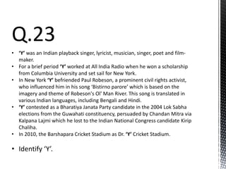 Q.23
• ‘Y’ was an Indian playback singer, lyricist, musician, singer, poet and film-
maker.
• For a brief period ‘Y’ worked at All India Radio when he won a scholarship
from Columbia University and set sail for New York.
• In New York ‘Y’ befriended Paul Robeson, a prominent civil rights activist,
who influenced him in his song ‘Bistirno parore’ which is based on the
imagery and theme of Robeson's Ol' Man River. This song is translated in
various Indian languages, including Bengali and Hindi.
• ‘Y’ contested as a Bharatiya Janata Party candidate in the 2004 Lok Sabha
elections from the Guwahati constituency, persuaded by Chandan Mitra via
Kalpana Lajmi which he lost to the Indian National Congress candidate Kirip
Chaliha.
• In 2010, the Barshapara Cricket Stadium as Dr. ‘Y’ Cricket Stadium.
• Identify ‘Y’.
 