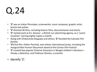 Q.24
• ‘Z’ was an Indian filmmaker, screenwriter, music composer, graphic artist,
lyricist and author.
• ‘Z’ directed 36 films, including feature films, documentaries and shorts.
• ‘Z’ started work at D.J. Keymer , a British-run advertising agency, as a "junior
visualiser" earning eighty rupees a month.
• Along with Chidananda Dasgupta and others, ‘Z’ founded the Calcutta Film
Society.
• ‘Z’s first film, Pather Panchali, won eleven international prizes, including the
inaugural Best Human Document award at the Cannes Film Festival.
• ‘Z’ created two popular fictional characters in Bengali children's literature—
Feluda, a detective, and Professor Shonku, a scientist.
• Identify ‘Z’.
 