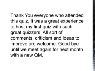 Thank You everyone who attended
this quiz. It was a great experience
to host my first quiz with such
great quizzers. All sort of
comments, criticism and ideas to
improve are welcome. Good bye
until we meet again for next month
with a new QM.
 