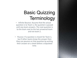 • Infinite Bounce: Assume that the actual
question is to Team 1, the question is passed
until any team answers. The next question is
to the team next to the last answered team
and not team 2.
• Pounce: If a question is meant for Team 1,
but if other teams know the answer then
they can pounce on that question by writing
their answer on a sheet before a stipulated
time.
 