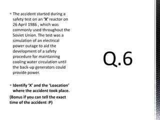 The accident started during a
safety test on an ‘X’ reactor on
26 April 1986 , which was
commonly used throughout the
Soviet Union. The test was a
simulation of an electrical
power outage to aid the
development of a safety
procedure for maintaining
cooling water circulation until
the back-up generators could
provide power.
 Identify ‘X’ and the ‘Loacation’
where the accident took place.
(Bonus if you can tell the exact
time of the accident :P)
 
