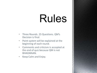• Three Rounds. 25 Questions. QM’s
Decision is final.
• Point system will be explained at the
beginning of each round.
• Comments and criticism is accepted at
the end of quiz because QM is not
BHAGWAAN.
• Keep Calm and Enjoy.
 
