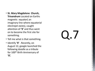  St. Mary Magdalene Church,
Trivandrum Located on Earths
magnetic equator( an
imaginary line where equatorial
electrojet exists), caught
attention of ‘X’ and thus went
on to become the first site for
something.
 Tell me what is that something.
 Identify ‘X’ . Recently, on
August 12, google launched the
following doodle as a tribute
for 100th Birth Anniversary of
‘X’.
 