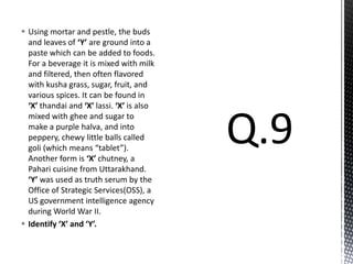  Using mortar and pestle, the buds
and leaves of ‘Y’ are ground into a
paste which can be added to foods.
For a beverage it is mixed with milk
and filtered, then often flavored
with kusha grass, sugar, fruit, and
various spices. It can be found in
‘X’ thandai and ‘X’ lassi. ‘X’ is also
mixed with ghee and sugar to
make a purple halva, and into
peppery, chewy little balls called
goli (which means “tablet”).
Another form is ‘X’ chutney, a
Pahari cuisine from Uttarakhand.
‘Y’ was used as truth serum by the
Office of Strategic Services(OSS), a
US government intelligence agency
during World War II.
 Identify ‘X’ and ‘Y’.
 