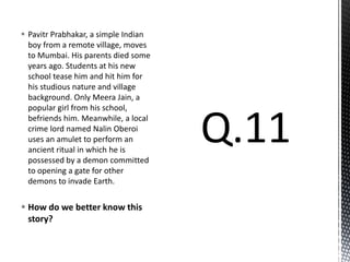  Pavitr Prabhakar, a simple Indian
boy from a remote village, moves
to Mumbai. His parents died some
years ago. Students at his new
school tease him and hit him for
his studious nature and village
background. Only Meera Jain, a
popular girl from his school,
befriends him. Meanwhile, a local
crime lord named Nalin Oberoi
uses an amulet to perform an
ancient ritual in which he is
possessed by a demon committed
to opening a gate for other
demons to invade Earth.
 How do we better know this
story?
 