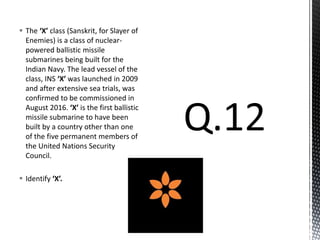  The ‘X’ class (Sanskrit, for Slayer of
Enemies) is a class of nuclear-
powered ballistic missile
submarines being built for the
Indian Navy. The lead vessel of the
class, INS ‘X’ was launched in 2009
and after extensive sea trials, was
confirmed to be commissioned in
August 2016. ‘X’ is the first ballistic
missile submarine to have been
built by a country other than one
of the five permanent members of
the United Nations Security
Council.
 Identify ‘X’.
 