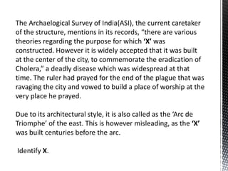 The Archaelogical Survey of India(ASI), the current caretaker
of the structure, mentions in its records, “there are various
theories regarding the purpose for which ‘X’ was
constructed. However it is widely accepted that it was built
at the center of the city, to commemorate the eradication of
Cholera,” a deadly disease which was widespread at that
time. The ruler had prayed for the end of the plague that was
ravaging the city and vowed to build a place of worship at the
very place he prayed.
Due to its architectural style, it is also called as the ‘Arc de
Triomphe’ of the east. This is however misleading, as the ‘X’
was built centuries before the arc.
Identify X.
 