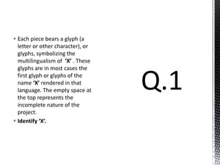  Each piece bears a glyph (a
letter or other character), or
glyphs, symbolizing the
multilingualism of ‘X’ . These
glyphs are in most cases the
first glyph or glyphs of the
name ‘X’ rendered in that
language. The empty space at
the top represents the
incomplete nature of the
project.
 Identify ‘X’.
 