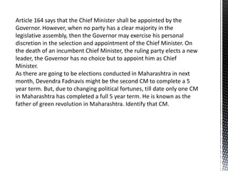 Article 164 says that the Chief Minister shall be appointed by the
Governor. However, when no party has a clear majority in the
legislative assembly, then the Governor may exercise his personal
discretion in the selection and appointment of the Chief Minister. On
the death of an incumbent Chief Minister, the ruling party elects a new
leader, the Governor has no choice but to appoint him as Chief
Minister.
As there are going to be elections conducted in Maharashtra in next
month, Devendra Fadnavis might be the second CM to complete a 5
year term. But, due to changing political fortunes, till date only one CM
in Maharashtra has completed a full 5 year term. He is known as the
father of green revolution in Maharashtra. Identify that CM.
 