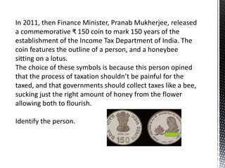 In 2011, then Finance Minister, Pranab Mukherjee, released
a commemorative ₹ 150 coin to mark 150 years of the
establishment of the Income Tax Department of India. The
coin features the outline of a person, and a honeybee
sitting on a lotus.
The choice of these symbols is because this person opined
that the process of taxation shouldn’t be painful for the
taxed, and that governments should collect taxes like a bee,
sucking just the right amount of honey from the flower
allowing both to flourish.
Identify the person.
 