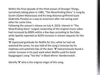 Within the final episode of the third season of Stranger Things,
narratively taking place in 1985, "The NeverEnding Story" is sung by
Dustin (Gaten Matarazzo) and his long-distance girlfriend Suzie
(Gabriella Pizzolo) as a way to reconnect after not seeing each
other for some time.
Following the season's release on July 4, 2019, interest in "The
NeverEnding Story" surged; viewership of the original music video
had increased by 800% within a few days according to YouTube,
while Spotify reported an 825% increase in stream requests for the
song.
‘X’ expressed gratitude for Netflix for this; while he had not
watched the series, he was told of the song's inclusion by his
nephews and watched clips of the duet. ‘X’ had previously found a
similar increase in his past work when Netflix used his band
Kajagoogoo's song "Too Shy" in Black Mirror: Bandersnatch.
Identify ‘X’ who is the original singer of this song.
 