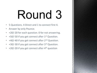 • 5 Questions. 4 Direct and 1 to connect first 4.
• Answer by only Pounce.
• +20/-20 for each question. 0 for not answering.
• +50/-50 if you get connect after 1st Question.
• +40/-40 if you get connect after 2nd Question.
• +30/-30 if you get connect after 3rd Question.
• +20/-20 if you get connect after 4th question
 