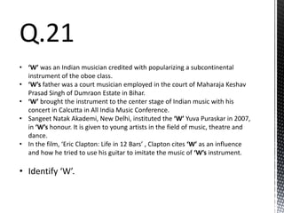 Q.21
• ‘W’ was an Indian musician credited with popularizing a subcontinental
instrument of the oboe class.
• ‘W’s father was a court musician employed in the court of Maharaja Keshav
Prasad Singh of Dumraon Estate in Bihar.
• ‘W’ brought the instrument to the center stage of Indian music with his
concert in Calcutta in All India Music Conference.
• Sangeet Natak Akademi, New Delhi, instituted the ‘W’ Yuva Puraskar in 2007,
in ‘W’s honour. It is given to young artists in the field of music, theatre and
dance.
• In the film, ‘Eric Clapton: Life in 12 Bars’ , Clapton cites ‘W’ as an influence
and how he tried to use his guitar to imitate the music of ‘W’s instrument.
• Identify ‘W’.
 