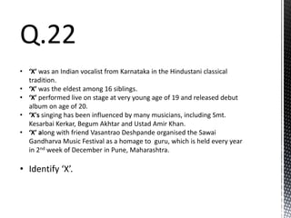 Q.22
• ‘X’ was an Indian vocalist from Karnataka in the Hindustani classical
tradition.
• ‘X’ was the eldest among 16 siblings.
• ‘X’ performed live on stage at very young age of 19 and released debut
album on age of 20.
• ‘X's singing has been influenced by many musicians, including Smt.
Kesarbai Kerkar, Begum Akhtar and Ustad Amir Khan.
• ‘X’ along with friend Vasantrao Deshpande organised the Sawai
Gandharva Music Festival as a homage to guru, which is held every year
in 2nd week of December in Pune, Maharashtra.
• Identify ‘X’.
 