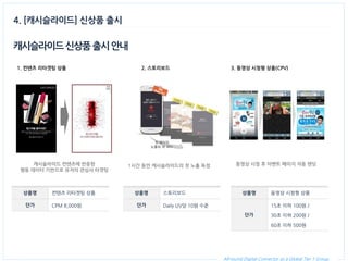 All-round Digital Connector as a Global Tier 1 Group. 
캐시슬라이드 신상품 출시 안내 
상품명 
컨텐츠 리타겟팅 상품 
단가 
CPM 8,000원 
1. 컨텐츠 리타겟팅 상품 
4. [캐시슬라이드] 신상품 출시 
캐시슬라이드 컨텐츠에 반응한 
행동 데이터 기반으로 유저의 관심사 타겟팅 
2. 스토리보드 
1시간 동안 캐시슬라이드의 첫 노출 독점 
3. 동영상 시청형 상품(CPV) 
동영상 시청 후 이벤트 페이지 자동 랜딩 
상품명 
스토리보드 
단가 
Daily UV당 10원 수준 
상품명 
동영상 시청형 상품 
단가 
15초 이하 100원 / 
30초 이하 200원 / 
60초 이하 500원  