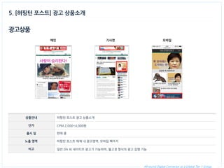 All-round Digital Connector as a Global Tier 1 Group. 
광고상품 
상품안내 
허핑턴 포스트 광고 상품소개 
단가 
CPM 2,000~4,000원 
출시 일 
판매 중 
노출 영역 
허핑턴 포스트 매체 내 광고영역, 모바일 페이지 
비고 
일반 DA 외 네이티브 광고가 가능하며, 월고정 형식의 광고 집행 가능 
메인 
5. [허핑턴 포스트] 광고 상품소개 
기사면 
모바일  