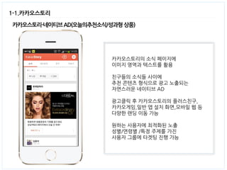 1-1.카카오스토리 
카카오스토리-네이티브 AD(오늘의추천소식/성과형 상품) 
카카오스토리의 소식 페이지에 
이미지 영역과 텍스트를 활용 
친구들의 소식들 사이에 
추천 콘텐츠 형식으로 광고 노출되는 
자연스러운 네이티브 AD 
광고클릭 후 카카오스토리의 플러스친구, 
카카오게임,일반 앱 설치 화면,모바일 웹 등 
다양한 랜딩 이동 가능 
원하는 사용자에 최적화된 노출 
성별/연령별 /특정 주제를 가진 
사용자 그룹에 타겟팅 진행 가능  