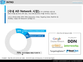 INTRO 
(자료출처 : 제일기획, 한국 온라인 광고 협회 - 2014.02.09. 발표, AD Network는 각 네트워크별 추정치 합산) 
[국내 주요 AD Network 업체] 
[국내 AD Network 시장]은 약 5,200억원 수준으로 
전체 디지털 광고비의 20% 정도, 국내 전체 광고비의 5%를 차지하고 있습니다. 
그리고 2014년 현재, GDN, DDN, Interworks, Criteo, Targeting Gates, RealClick 등 
국내에는 수많은 AD Network가 존재합니다. 
TV(디지털광고 제외) 73,305 억 원 
75% 
20% 
5% 
디지털광고(ADNetwork제외)19,402억 원 
ADNetwork 5,200억 원  