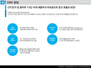 CNN 장점 
CPC단가 및 클릭후 1시간 이내 재클릭시 비과금으로 광고 효율성 보장! 
CNN(Crossmedia N Network)는 CPC단가 보장, 클릭 후 1시간 이내 재클릭시 비과금, 대행사 수수료(20%) 보장으로 광고효율을 최우선합니다. 
넓은 
커버리지 
높은 
주목도 
국내 상위 언론사 포함, 
180여개의 네트워크로 구성 
뉴스 지면 상단 및 우측 등 
프리미엄 영역에 주로 노출 
자유로운 
Creative 
플래쉬 배너 용량에 제한이 없어 타 네트워크 상품 대비 Creative 구현이 자유로움 
CPC단가 
보장 
중복클릭 비과금 
CPC 350원 개런티(Non-targeting 시) 
타 네트워크 평균 대비 2배 효율 보장 
광고 효율을 높이기 위해 
1시간 이내 중복 클릭시, 비과금  