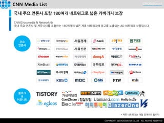 CNN Media List 
국내 주요 언론사 포함 180여개 네트워크로 넓은 커버리지 보장 
CNN(Crossmedia N Network)는 
국내 주요 언론사 및 커뮤니티를 포함하는 180여개의 넓은 제휴 네트워크에 광고를 노출되는 AD 네트워크 상품입니다. 
주요 
언론사 
블로그 
& 
커뮤니티 
* 제휴 네트워크는 매달 업데이트 됩니다.  