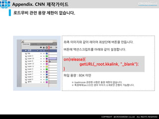 on(release){ 
getURL(_root.kkalink, "_blank"); 
} 
Appendix. CNN 제작가이드 
로드무비 관련 용량 제한이 없습니다. 
좌측 이미지와 같이 레이어 최상단에 버튼을 만듭니다. 
버튼에 액션스크립트를 아래와 같이 설정합니다. 
파일 용량 : 80K 미만 
※ loadmovie 관련한 사항은 용량 제한이 없습니다. 
※ 특정매체(ex.V3)인 경우 이미지 소재로만 진행이 가능합니다.  