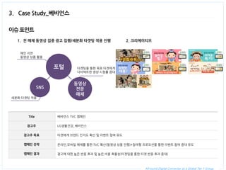 All-round Digital Connector as a Global Tier 1 Group. 
3. Case Study_베비언스 
Title 
베비언스 TVC 캠페인 
광고주 
LG생활건강_베비언스 
광고주 목표 
타겟에게 브랜드 인지도 확산 및 이벤트 참여 유도 
캠페인 전략 
온라인,모바일 매체를 통한 TVC 확산(동영상 상품 진행)+참여형 프로모션을 통한 이벤트 참여 증대 유도 
캠페인 결과 
광고에 대한 높은 반응 효과 및 높은 비용 효율성(타겟팅을 통한 타겟 반응 효과 증대) 
1.전 매체 동영상 집중 광고 집행/세분화 타겟팅 적용 진행 
이슈 포인트 
2. 크리에이티브 
포털 
SNS 
동영상 전문 매체 
메인 지면 
동영상 상품 활용 
타겟팅을 통한 목표 타겟에게 
다이렉트한 영상 시청률 증대 
세분화 타겟팅 적용  