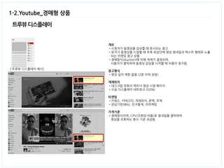 트루뷰 디스플레이 
1-2.Youtube_경매형 상품 
[ 트루뷰 디스플레이 예시] 
개요 
•시청자가 동영상을 감상할 때 표시되는 광고 
•유저가 동영상을 시청할 때 우측 최상단에 영상 썸네일과 텍스트 형태로 노출 
되는 브랜딩 광고 상품 
•경매방식(Auction)에 의해 게재가 결정되며, 
사용자가 클릭하여 동영상 감상을 시작할 때 비용이 청구됨 
광고형식 
•영상 길이 제한 없음 (2분 이하 권장) 
게재위치 
•데스크탑 유튜브 파트너 영상 시청 페이지 
•구글 디스플레이 네트워크 (GDN) 
타겟팅 
•키워드, 카테고리, 게재위치, 문맥, 주제 
•관심기반(IBA), 인구통계, 리마케팅 
가격기준 
•경매방식이며, CPV(조회당 비용)로 썸네일을 클릭하여 
영상을 조회하는 횟수 기준 과금됨 
 