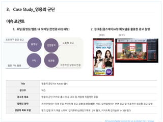 All-round Digital Connector as a Global Tier 1 Group. 
3. Case Study_영웅의 군단 
Title 
영웅의 군단 for Kakao 출시 
광고주 
넥슨 
광고주 목표 
영웅의 군단 카카오 출시 이슈 고지 및 게임에 직접적인 유입 
캠페인 전략 
온라인에서는 타겟 주요 컨텐츠에 광고 집행(동영상/웹툰 PPL), 모바일에서는 전면 광고 및 직접적인 성과형 광고 집행 
성공적 목표 도달 
광고 집행 초기 구글 스토어 인기무료/신규인기무료 2위 랭크, 카카오톡 인기순위 1~3위 랭크 
1.포털(동영상/웹툰) & 모바일(전면광고/성과형) 
이슈 포인트 
전면광고 
성과형 
PPL 
2. 걸그룹(걸스데이/A핑크)모델을 활용한 광고 집행 
노출형 광고 
직접적인 실행과 연결 
웹툰 PPL 활용 
<1차> 
<2차> 
동영상 
프로야구 중간 광고  
