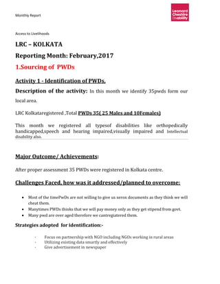 Monthly Report
Access to Livelihoods
LRC – KOLKATA
Reporting Month: February,2017
1.Sourcing of PWDs
Activity 1 - Identification of PWDs,
Description of the activity: In this month we identify 35pwds form our
local area.
LRC Kolkataregistered ,Total PWDs 35( 25 Males and 10Females)
This month we registered all typesof disabilities like orthopedically
handicapped,speech and hearing impaired,visually impaired and Intellectual
disability also.
Major Outcome/ Achievements:
After proper assessment 35 PWDs were registered in Kolkata centre.
Challenges Faced, how was it addressed/planned to overcome:
 Most of the timePwDs are not willing to give us xerox documents as they think we will
cheat them.
 Manytimes PWDs thinks that we will pay money only as they get stipend from govt.
 Many pwd are over aged therefore we cantregiatered them.
Strategies adopted for identification:-
· Focus on partnership with NGO including NGOs working in rural areas
· Utilizing existing data smartly and effectively
· Give advertisement in newspaper
 
