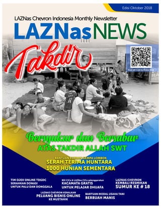 LAZNasNEWS
LAZNas Chevron Indonesia Monthly Newsletter
Edisi Oktober 2018
Scan QR Code for Online News
TIM OJEK ONLINE TDGDC
SERAHKAN DONASI
UNTUK PALU DAN DONGGALA
KACAMATA GRATIS
UNTUK PELAJAR DHUAFA
BDI CICo & LAZNas CICo selenggarakan LAZNAS CHEVRON
KEMBALI RESMIKAN
SUMUR KE # 18
LAZNAS CHEVRON KENALKAN
PELUANG BISNIS ONLINE
KE MUSTAHIK
BANTUAN MODAL USAHA TANI
BERBUAH MANIS
SERAH TERIMA HUNTARA
1000 HUNIAN SEMENTARA
BANTUAN KORBAN GEMPA LOMBOK
Bersyukur dan Bersabar
ATAS TAKDIR ALLAH SWT
 