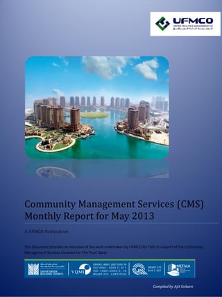 1
Community Management Services (CMS)
Monthly Report for May 2013
A UFMCO Publication
This document provides an overview of the work undertaken by UFMCO for CMS in support of the Community
Management Services Contract for The Pearl Qatar
Compiled by Ajit Gokarn
 