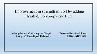 Improvement in strength of Soil by adding
Flyash & Polypropylene fibre
Under guidance of :-Amanpreet Tangri Presented by:- Sahil Rana
Asst. prof. Chandigarh University UID:-16MCE1008
 