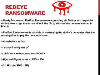 REDEYE
RANSOMWARE
Newly Discovered RedEye Ransomware spreading via Twitter and target the
victims to encrypt the data and lock the file to demand the ransom amount in
Bitcoin.
RedEye Ransomware is capable of destroying the victim’s computer after the
warning time to pay the ransom amount.
Annabelle’s author
“scary & really nasty”
 child.wav, redeye.wav, suicide.wav
Rijndael-Algorithmus – AES – 256
0.1 Bitcoin($765 USD)
 