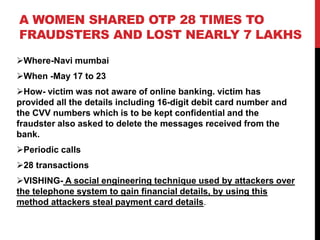 A WOMEN SHARED OTP 28 TIMES TO
FRAUDSTERS AND LOST NEARLY 7 LAKHS
Where-Navi mumbai
When -May 17 to 23
How- victim was not aware of online banking. victim has
provided all the details including 16-digit debit card number and
the CVV numbers which is to be kept confidential and the
fraudster also asked to delete the messages received from the
bank.
Periodic calls
28 transactions
VISHING- A social engineering technique used by attackers over
the telephone system to gain financial details, by using this
method attackers steal payment card details.
 