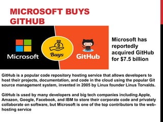 MICROSOFT BUYS
GITHUB
Microsoft has
reportedly
acquired GitHub
for $7.5 billion
GitHub is a popular code repository hosting service that allows developers to
host their projects, documentation, and code in the cloud using the popular Git
source management system, invented in 2005 by Linux founder Linus Torvalds.
GitHub is used by many developers and big tech companies including Apple,
Amazon, Google, Facebook, and IBM to store their corporate code and privately
collaborate on software, but Microsoft is one of the top contributors to the web-
hosting service
 