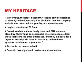 MY HERITAGE
MyHeritage, the Israel-based DNA testing service designed
to investigate family history, has disclosed that the company
website was breached last year by unknown attackers
Login credentials of 92.3mn
“sensitive data such as family trees and DNA data are
stored by MyHeritage on segregated systems, separate from
those that store the email addresses, and they include added
layers of security. We have no reason to believe those
systems have been compromised.”
Accounts not compromised.
Forensic investigation & two factor authentication
 