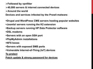 Followed by vpnfilter
40,000 servers & internet connected devices
Around the world
Devices and services infected by the Prowli malware:
Drupal and WordPress CMS servers hosting popular websites
Joomla! servers running the K2 extension
Backup servers running HP Data Protector software
DSL modems
Servers with an open SSH port
PhpMyAdmin installations
NFS boxes
Servers with exposed SMB ports
Vulnerable Internet-of-Thing (IoT) devices
To protect
Patch update & strong password for devices
 