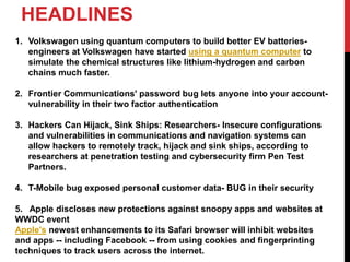 HEADLINES
1. Volkswagen using quantum computers to build better EV batteries-
engineers at Volkswagen have started using a quantum computer to
simulate the chemical structures like lithium-hydrogen and carbon
chains much faster.
2. Frontier Communications' password bug lets anyone into your account-
vulnerability in their two factor authentication
3. Hackers Can Hijack, Sink Ships: Researchers- Insecure configurations
and vulnerabilities in communications and navigation systems can
allow hackers to remotely track, hijack and sink ships, according to
researchers at penetration testing and cybersecurity firm Pen Test
Partners.
4. T-Mobile bug exposed personal customer data- BUG in their security
5. Apple discloses new protections against snoopy apps and websites at
WWDC event
Apple's newest enhancements to its Safari browser will inhibit websites
and apps -- including Facebook -- from using cookies and fingerprinting
techniques to track users across the internet.
 