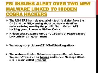 FBI ISSUES ALERT OVER TWO NEW
MALWARE LINKED TO HIDDEN
COBRA HACKERS
 The US-CERT has released a joint technical alert from the
DHS and the FBI, warning about two newly identified
malware being used by the prolific North Korean APT
hacking group known as Hidden Cobra.
 Hidden cobra-Lazarus Group - Guardians of Peace-backed
by North korean government
 Wannacry-sony pictures2014-Swift banking attack
 The malware Hidden Cobra is using are—Remote Access
Trojan (RAT) known as Joanap and Server Message Block
(SMB) worm called Brambul.
 