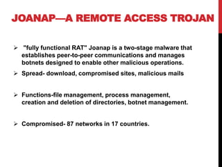 JOANAP—A REMOTE ACCESS TROJAN
 "fully functional RAT" Joanap is a two-stage malware that
establishes peer-to-peer communications and manages
botnets designed to enable other malicious operations.
 Spread- download, compromised sites, malicious mails
 Functions-file management, process management,
creation and deletion of directories, botnet management.
 Compromised- 87 networks in 17 countries.
 