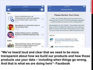 “We’ve heard loud and clear that we need to be more
transparent about how we build our products and how those
products use your data – including when things go wrong.
And that is what we are doing here”- Facebook
 