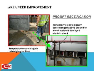 AREA NEED IMPROVEMENT

                            PROMPT RECTIFICATION

                            Temporary electric supply
                            cable hanged above ground to
                            avoid accident damage /
                            electric shock




Temporary electric supply
cable lying on floor
 