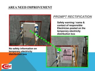 AREA NEED IMPROVEMENT

                           PROMPT RECTIFICATION
                             Safety warning / name &
                             contact of responsible
                             Electrician posted on the
                             temporary electricity
                             distribution box




No safety information on
temporary electricity
distribution box
 